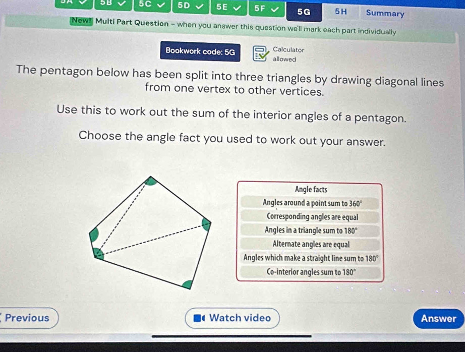 5B 5C 5D 5E 5F 5G 5H Summary
New! Multi Part Question - when you answer this question we'll mark each part individually
Calculator
Bookwork code: 5G allowed
The pentagon below has been split into three triangles by drawing diagonal lines
from one vertex to other vertices.
Use this to work out the sum of the interior angles of a pentagon.
Choose the angle fact you used to work out your answer.
Angle facts
Angles around a point sum to 360°
Corresponding angles are equal
Angles in a triangle sum to 180°
Alternate angles are equal
Angles which make a straight line sum to 180°
Co-interior angles sum to 180°
Previous Watch video Answer