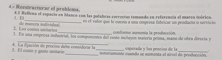 05 
4.- Reestructurar el problema. 
4.1 Rellena el espacio en blanco con las palabras correctas tomando en referencia el marco teórico. 
1. El _es el valor que le cuesta a una empresa fabricar un producto o servicio 
de manera individual. 
2. Los costos unitarios _conforme aumenta la producción. 
_ 
3. En una empresa industrial, los componentes del costo incluyen materia prima, mano de obra directa y 
. 
4. La fijación de precios debe considerar la esperada y los precios de la . 
5. El costo y gasto unitario_ _notoriamente cuando se aumenta el nivel de producción.