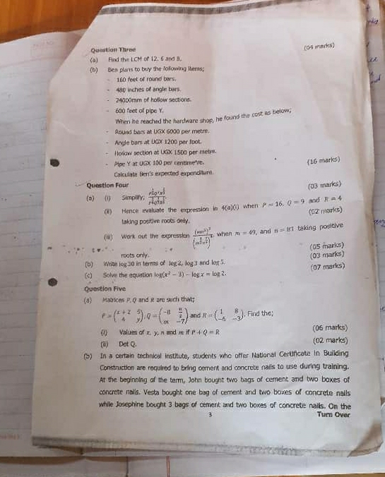 Question Three
(04 marks)
(a) Find the LCM of 12. 6 and 3.
(b) Ben plans to buy the following ilems;
160 feet of round bars.
480 inches of angle bars.
24000mm of hallow sections.
600 feet of pipe Y.
When he reached the hardware shop, he found the cost as below;
Round bars at UGX 6000 per metre.
Angle bars at UGX 1200 per foot.
Hollow section at UGX 1500 per metre.
Pipe Y at UGX 100 per centimetre.
(16 marks)
Calculata Ben's expected expenditure.
Question Four
(03 marks)
(a) (1) Simplify; frac r^(frac 1)2c_2^((frac 2)3)r^(frac 1)4a^(frac 2)3z^(frac 1)3
(8) Hence evaluate the expression in 4(a)(b) when P=16,Q=9 and R=4
(02 marks)
laking positive roots only.
(iii) Work out the expression frac (mn^3)^3beginpmatrix sin^3i2n^(frac 2)7)^4 when m=49 , and n=151 taking positive   
(05 marks)
roots only. (03 marks)
(b) Wite log 30 in terms of leg 2, log 3 and log 5.
(07 marks)
(c) Solve the equation log (x^2-3)-log x=log 2.
Question Five
(3) Matrices P. Q and R are such that
P=beginpmatrix x+2&5 4&yendpmatrix ,Q=beginpmatrix -8& n/2  m&-7endpmatrix and R=beginpmatrix 1&8 -6&-3endpmatrix , Find the;
(1) Values of x. y, n and m if P+Q=R (06 marks)
(ii) Det Q. (02 marks)
(b) In a certain technical institute, students who offer National Certificate in Building
Construction are required to bring cement and concrete nails to use during training.
At the beginning of the term, John bought two bags of cement and two boxes of
concrete nalls. Vesta bought one bag of cement and two boxes of concrete nails
while Josephine bought 3 bags of cement and two boxes of concrete nailis. On the
3 Turn Over