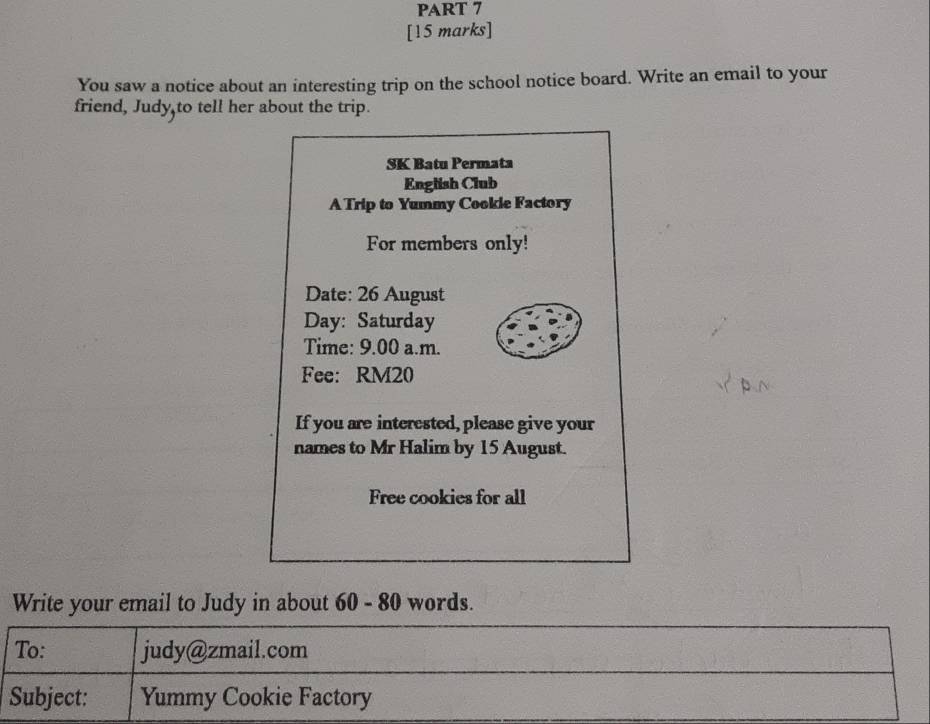 You saw a notice about an interesting trip on the school notice board. Write an email to your 
friend, Judy,to tell her about the trip. 
SK Batu Permata 
English Club 
A Trip to Yummy Cookie Factory 
For members only! 
Date: 26 August 
Day: Saturday 
Time: 9.00 a.m. 
Fee: RM20
If you are interested, please give your 
names to Mr Halim by 15 August. 
Free cookies for all 
Write your email to Judy in about 60 - 80 words. 
To: judy@zmail.com 
Subject: Yummy Cookie Factory