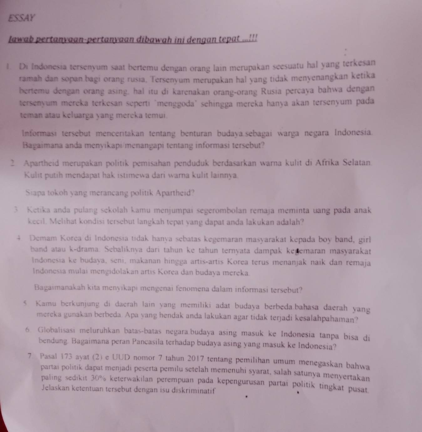 ESSAY
lawab pertanyaan-pertanyaan dibawah ini dengan tepat ...!!!
1. Di Indonesia tersenyum saat bertemu dengan orang lain merupakan seesuatu hal yang terkesan
ramah dan sopan bagi orang rusia, Tersenyum merupakan hal yang tidak menyenangkan ketika
bertemu dengan orang asing, hal itu di karenakan orang-orang Rusia percaya bahwa dengan
tersenyum mereka terkesan seperti "menggoda" sehingga mereka hanya akan tersenyum pada
teman atau keluarga yang mercka temui.
Informasi tersebut menceritakan tentang benturan budaya.sebagai warga negara Indonesia.
Bagaimana anda menyikapi/menangapi tentang informasi tersebut?
2 Apartheid merupakan politik pemisahan penduduk berdasarkan warna kulit di Afrika Selatan.
Kulit putih mendapat hak istimewa dari warna kulit lainnya.
Siapa tokoh yang merancang politik Apartheid?
3 Ketika anda pulang sekolah kamu menjumpai segerombolan remaja meminta uang pada anak
kecil. Melihat kondisi tersebut langkah tepat yang dapat anda lakukan adalah?
4. Demam Korea di Indonesia tidak hanya sebatas kegemaran masyarakat kepada boy band, girl
band atau k-drama. Sebaliknya dari tahun ke tahun ternyata dampak kegemaran masyarakat
Indonesia ke budaya, seni, makanan hingga artis-artis Korea terus menanjak naik dan remaja
Indonesia mulai mengidolakan artis Korea dan budaya mereka.
Bagaimanakah kita menyikapi mengenai fenomena dalam informasi tersebut?
5. Kamu berkunjung di daerah lain yang memiliki adat budaya berbeda.bahasa daerah yang
mereka gunakan berbeda. Apa yang hendak anda lakukan agar tidak terjadi kesalahpahaman?
6. Globalisasi meluruhkan batas-batas negara.budaya asing masuk ke Indonesia tanpa bisa di
bendung. Bagaimana peran Pancasila terhadap budaya asing yang masuk ke Indonesia?
7 Pasal 173 ayat (2) e UUD nomor 7 tahun 2017 tentang pemilihan umum menegaskan bahwa
partai politik dapat menjadi peserta pemilu setelah memenuhi syarat, salah satunya menyertakan
paling sedikit 30% keterwakilan perempuan pada kepengurusan partai politik tingkat pusat.
Jelaskan ketentuan tersebut dengan isu diskriminatif