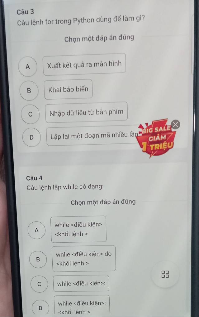 Câu lệnh for trong Python dùng để làm gì?
Chọn một đáp án đúng
A Xuất kết quả ra màn hình
B Khai báo biến
C Nhập dữ liệu từ bàn phím
D Lặp lại một đoạn mã nhiều lần BIG SALE X
giảm
TRIệU
Câu 4
Câu lệnh lặp while có dạng:
Chọn một đáp án đúng
while
A
while do
B
□□
□□
C while :
while :
D