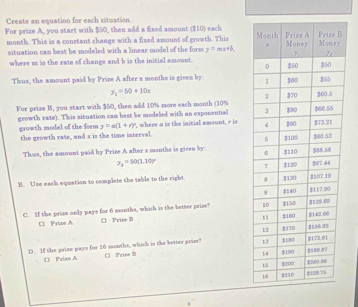 Create an equation for each situation.
For prize A, you start with $50, then add a fixed amount ($10) each
month. This is a constant change with a fixed amount of growth. This 
situation can best be modeled with a linear model of the form y=mx+b, 
where m is the rate of change and b is the initial amount. 
Thus, the amount paid by Prize A after x months is given by:
y_1=50+10x
For prize B, you start with $50, then add 10% more each month (10%
growth rate). This situation can best be modeled with an exponential 
growth model of the form y=a(1+r)^x , where α is the initial amount, r is 
the growth rate, and x is the time interval. 
Thus, the amount paid by Prize A after x months is given by:
y_2=50(1.10)^x
B. Use each equation to complete the table to the right. 
C. If the prize only pays for 6 months, which is the better prize? 
□ Prize A □ Prize B 
D. If the prize pays for 16 months, which is the better prize? 
□ Prize A Prize B 
6