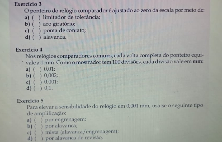 Exercício 3
O ponteiro do relógio comparador é ajustado ao zero da escala por meio de:
a) ( ) limitador de tolerância;
b) ( ) aro giratório;
c) ( ) ponta de contato;
d) ( ) alavanca.
Exercício 4
Nos relógios comparadores comuns, cada volta completa do ponteiro equi-
vale a 1 mm. Como o mostrador tem 100 divisões, cada divisão vale em mm :
a) ( ) 0,01;
b) ( ) 0,002;
c) ( ) 0,001;
d) ( ) 0,1.
Exercício 5
Para elevar a sensibilidade do relógio em 0,001 mm, usa-se o seguinte tipo
de amplificação:
a) ( ) por engrenagem;
b) ( ) por alavanca;
c) ( ) mista (alavanca/engrenagem);
d) ( ) por alavanca de revisão.