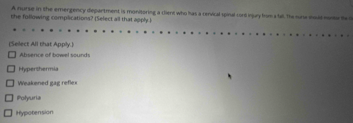 A nurse in the emergency department is monitoring a client who has a cervical spinal cord injury from a fall. The nurse should montor the c
the following complications? (Select all that apply.)
(Select All that Apply.)
Absence of bowel sounds
Hyperthermia
Weakened gag reflex
Polyuria
Hypotension