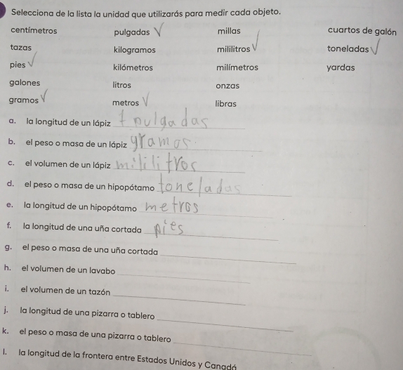 Selecciona de la lista la unidad que utilizarás para medir cada objeto.
centímetros pulgadas millas cuartos de galón 
tazas kilogramos mililitros toneladas 
pies kilómetros milímetros yardas 
galones litros onzas 
gramos metros libras 
a. la longitud de un lápiz 
_ 
_ 
b. el peso o masa de un lápiz 
_ 
c. el volumen de un lápiz 
_ 
d. el peso o masa de un hipopótamo 
_ 
e.la longitud de un hipopótamo 
_ 
f. la longitud de una uña cortada 
_ 
g. el peso o masa de una uña cortada 
_ 
h. el volumen de un lavabo 
_ 
i. el volumen de un tazón 
_ 
j. la longitud de una pizarra o tablero 
_ 
k. el peso o masa de una pizarra o tablero 
I. la longitud de la frontera entre Estados Unidos y Canadá