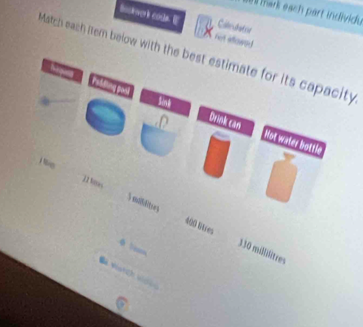 mark each part individu 
Bookwerk code. E Caleulator 
hert aflowed 
Match each item below with the best estimate for its capacity 
Sink 
Drink can Not water bottle
12 bses
3 mililitres
400 litres 330 millilitres

Va Vatcl vigica