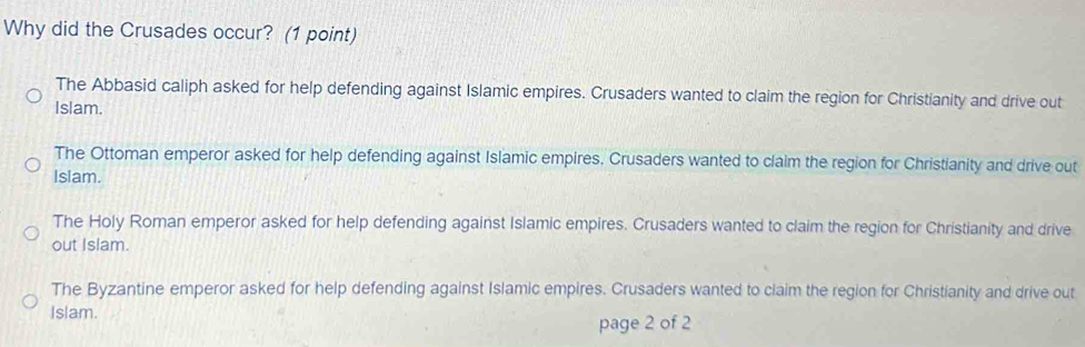 Why did the Crusades occur? (1 point)
The Abbasid caliph asked for help defending against Islamic empires. Crusaders wanted to claim the region for Christianity and drive out
Islam.
The Ottoman emperor asked for help defending against Islamic empires. Crusaders wanted to claim the region for Christianity and drive out
Islam.
The Holy Roman emperor asked for help defending against Islamic empires. Crusaders wanted to claim the region for Christianity and drive
out Islam.
The Byzantine emperor asked for help defending against Islamic empires. Crusaders wanted to claim the region for Christianity and drive out
Islam.
page 2 of 2