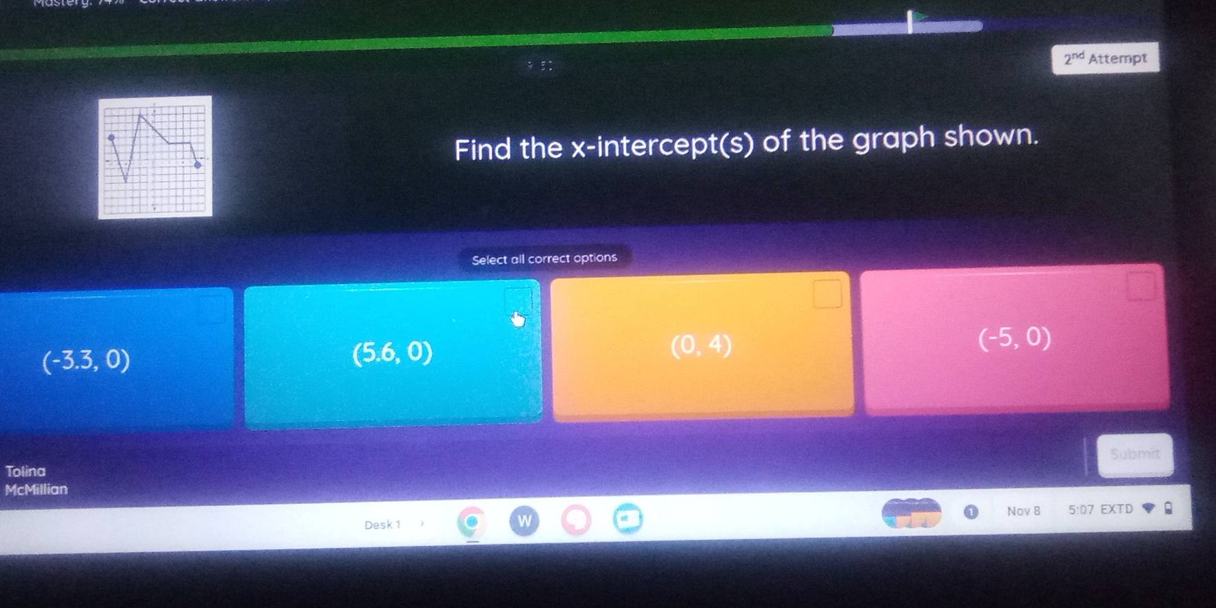 2^(nd) Attempt
Find the x-intercept(s) of the graph shown.
Select all correct options
(-3.3,0)
(5.6,0)
(0,4)
(-5,0)
Submit
Tolina
McMillian
Nov 8 5:07 EXTD
Desk 1