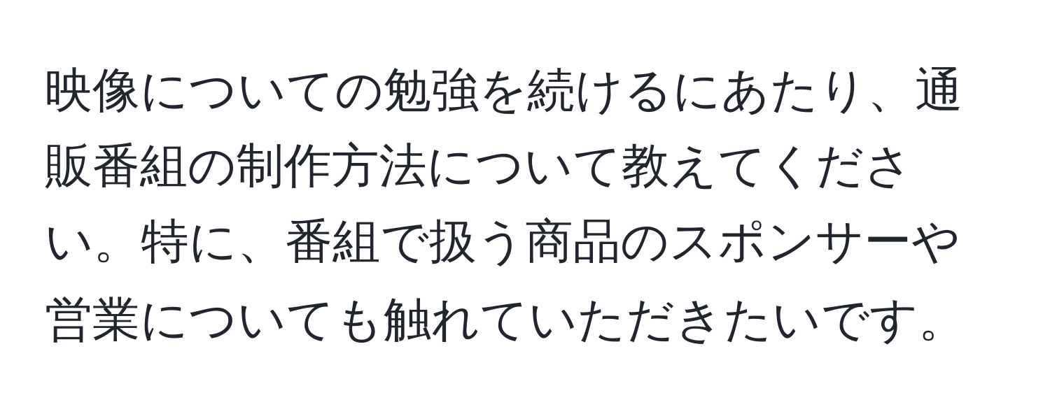 映像についての勉強を続けるにあたり、通販番組の制作方法について教えてください。特に、番組で扱う商品のスポンサーや営業についても触れていただきたいです。