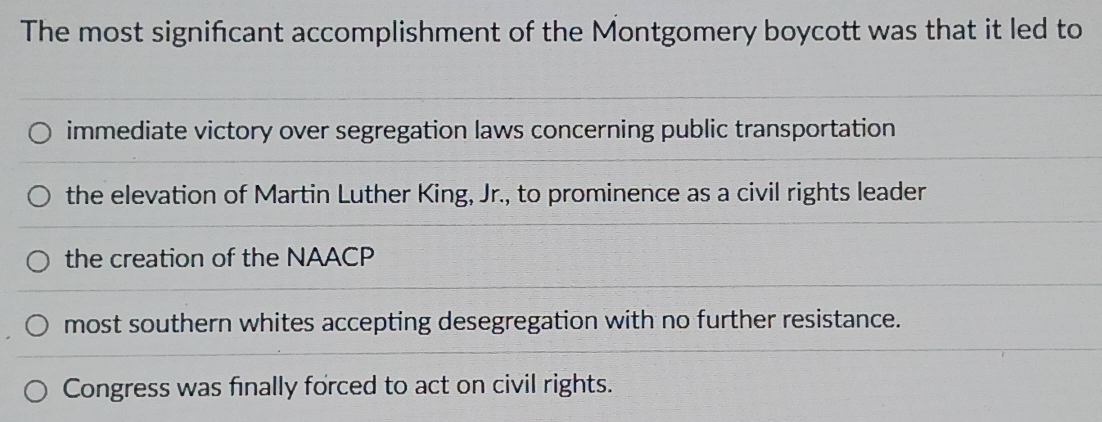 The most signifcant accomplishment of the Montgomery boycott was that it led to
immediate victory over segregation laws concerning public transportation
the elevation of Martin Luther King, Jr., to prominence as a civil rights leader
the creation of the NAACP
most southern whites accepting desegregation with no further resistance.
Congress was finally forced to act on civil rights.