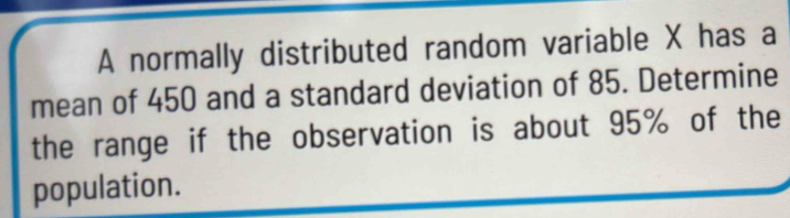 A normally distributed random variable X has a 
mean of 450 and a standard deviation of 85. Determine 
the range if the observation is about 95% of the 
population.