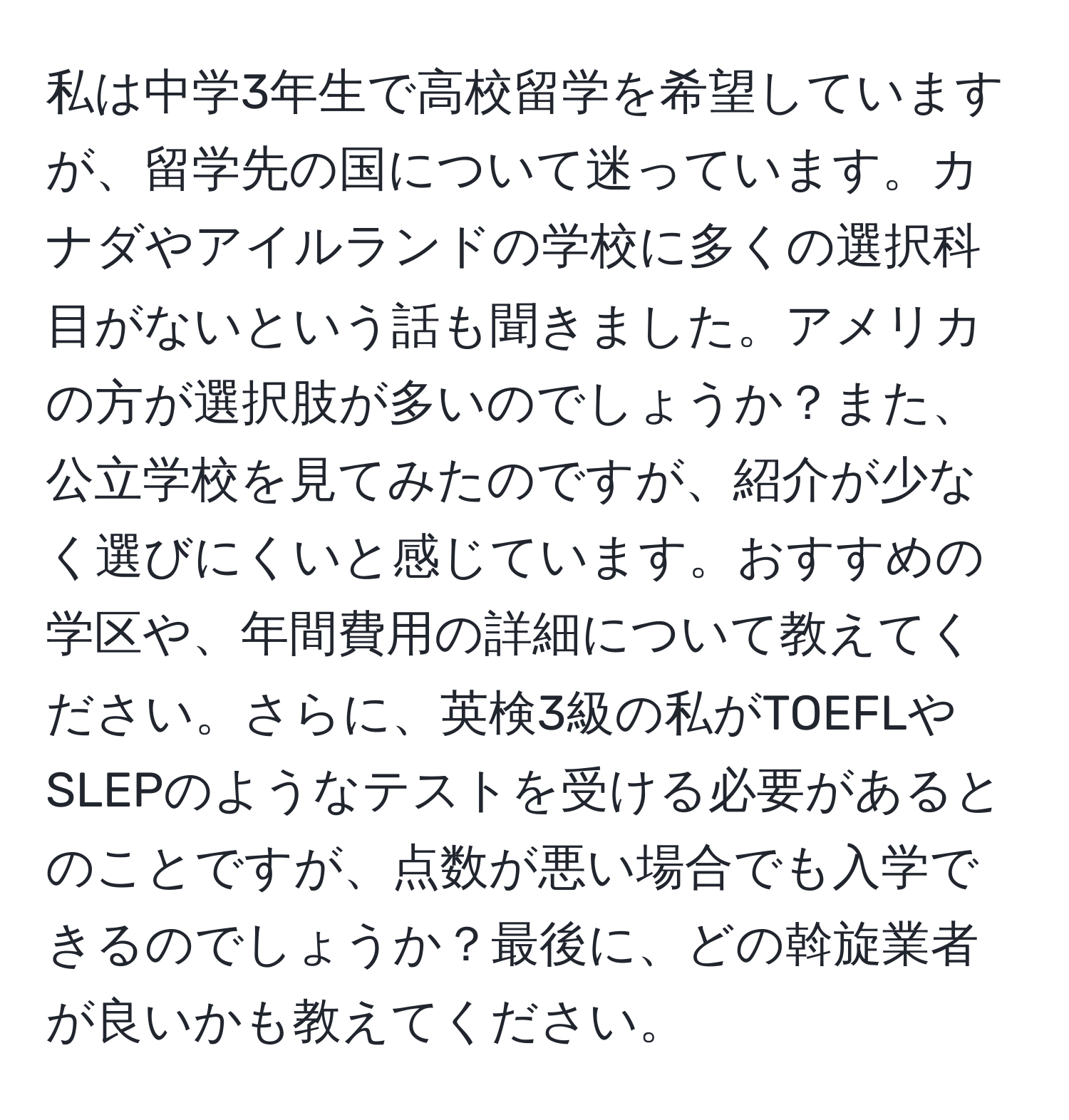 私は中学3年生で高校留学を希望していますが、留学先の国について迷っています。カナダやアイルランドの学校に多くの選択科目がないという話も聞きました。アメリカの方が選択肢が多いのでしょうか？また、公立学校を見てみたのですが、紹介が少なく選びにくいと感じています。おすすめの学区や、年間費用の詳細について教えてください。さらに、英検3級の私がTOEFLやSLEPのようなテストを受ける必要があるとのことですが、点数が悪い場合でも入学できるのでしょうか？最後に、どの斡旋業者が良いかも教えてください。