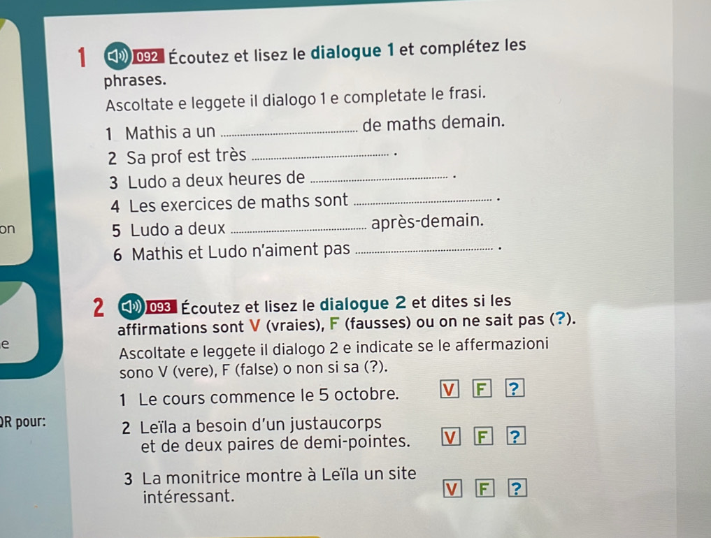 E》 092: Écoutez et lisez le dialogue 1 et complétez les 
phrases. 
Ascoltate e leggete il dialogo 1 e completate le frasi. 
1 Mathis a un _de maths demain. 
2 Sa prof est très_ 
. 
3 Ludo a deux heures de_ 
. 
4 Les exercices de maths sont_ 
. 
on 
5 Ludo a deux _après-demain. 
6 Mathis et Ludo n’aiment pas_ 
. 
2 0 Écoutez et lisez le dialogue 2 et dites si les 
affirmations sont V (vraies), F (fausses) ou on ne sait pas (?). 
e 
Ascoltate e leggete il dialogo 2 e indicate se le affermazioni 
sono V (vere), F (false) o non si sa (?). 
1 Le cours commence le 5 octobre. V F ? 
QR pour: 
2 Leïla a besoin d'un justaucorps 
et de deux paires de demi-pointes. V F ? 
3 La monitrice montre à Leïla un site 
intéressant. 
V F ?