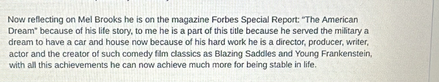 Now reflecting on Mel Brooks he is on the magazine Forbes Special Report: “The American 
Dream" because of his life story, to me he is a part of this title because he served the military a 
dream to have a car and house now because of his hard work he is a director, producer, writer, 
actor and the creator of such comedy film classics as Blazing Saddles and Young Frankenstein, 
with all this achievements he can now achieve much more for being stable in life.