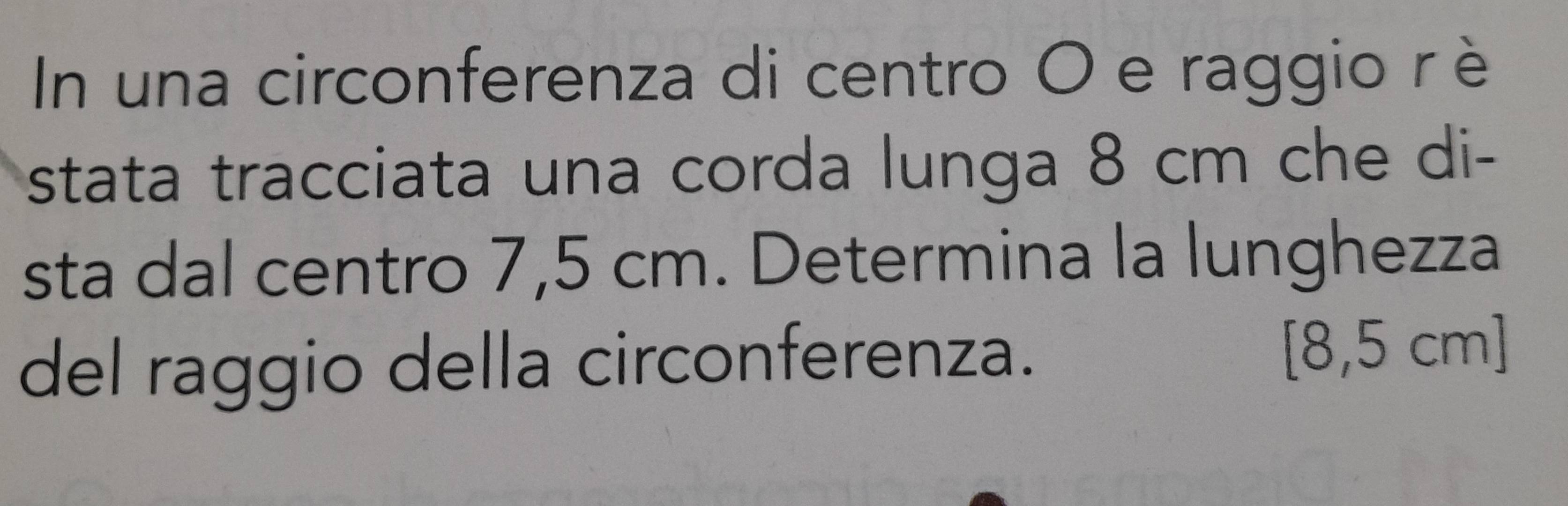 In una circonferenza di centro O e raggio r è 
stata tracciata una corda lunga 8 cm che di- 
sta dal centro 7,5 cm. Determina la lunghezza 
del raggio della circonferenza. [8,5 cm]