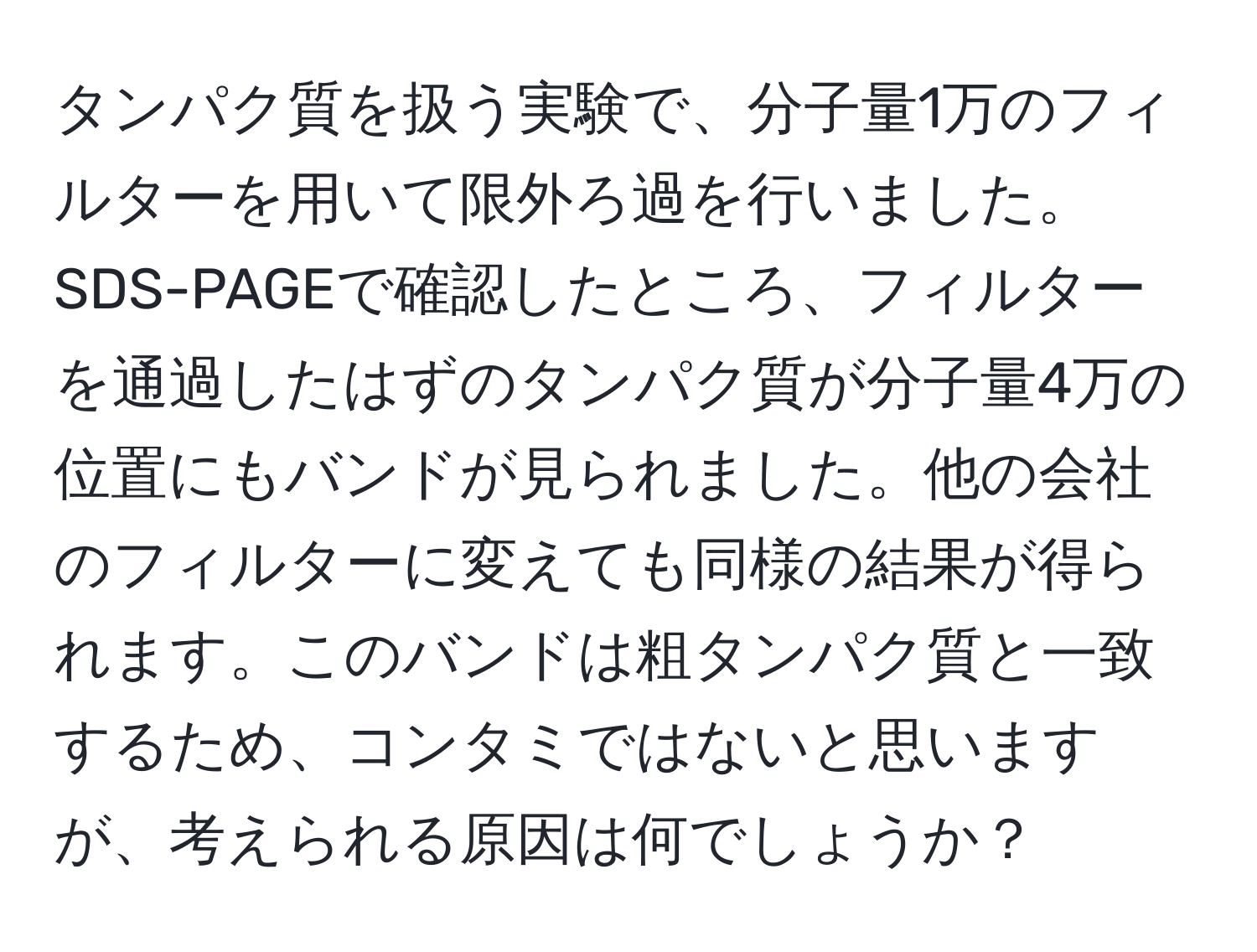 タンパク質を扱う実験で、分子量1万のフィルターを用いて限外ろ過を行いました。SDS-PAGEで確認したところ、フィルターを通過したはずのタンパク質が分子量4万の位置にもバンドが見られました。他の会社のフィルターに変えても同様の結果が得られます。このバンドは粗タンパク質と一致するため、コンタミではないと思いますが、考えられる原因は何でしょうか？