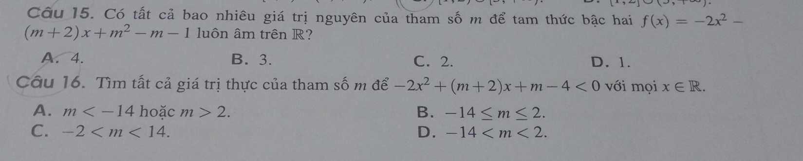 Có tất cả bao nhiêu giá trị nguyên của tham số m để tam thức bậc hai f(x)=-2x^2-
(m+2)x+m^2-m-1 luôn âm trên R?
A. 4. B. 3. C. 2. D. 1.
Câu 16. Tìm tất cả giá trị thực của tham số m để -2x^2+(m+2)x+m-4<0</tex> với mọi x∈ R.
A. m hoặc m>2. B. -14≤ m≤ 2.
C. -2 . D. -14 .