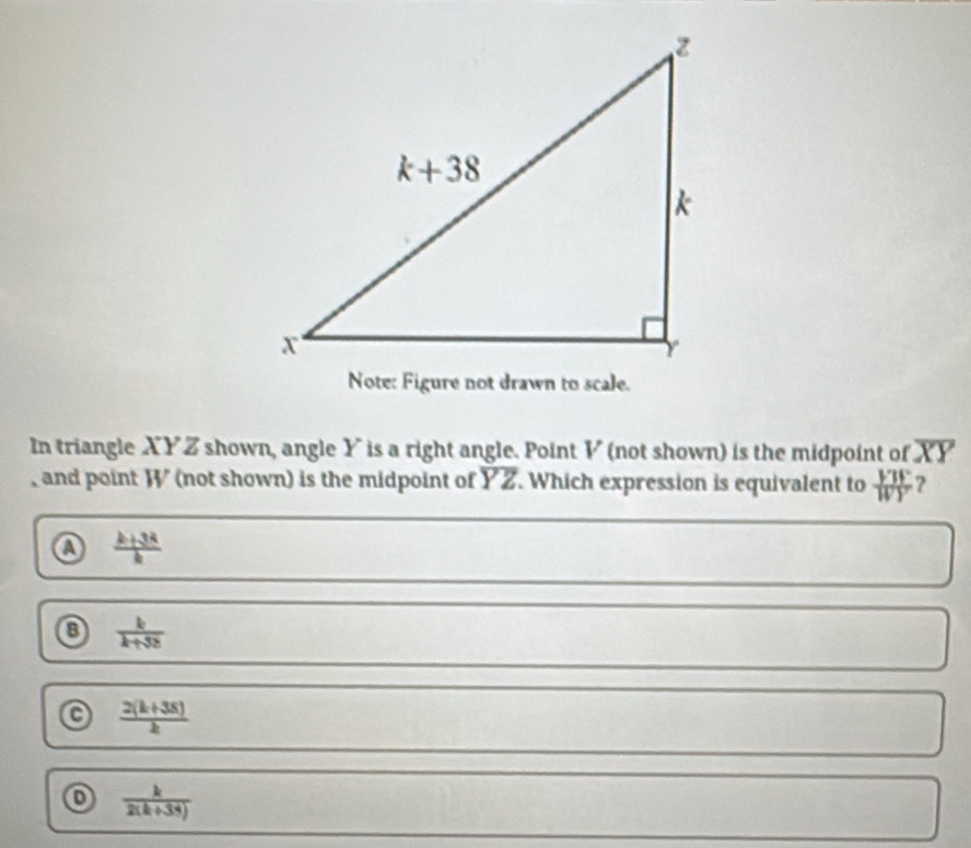 In triangle XYZ shown, angle Y is a right angle. Point V (not shown) is the midpoint of overline XY
, and point W (not shown) is the midpoint of overline YZ. Which expression is equivalent to  VTF/WY  ?
 (k+34)/k 
⑧  k/k+3k 
C  (2(k+38))/k 
 k/2(k+33) 