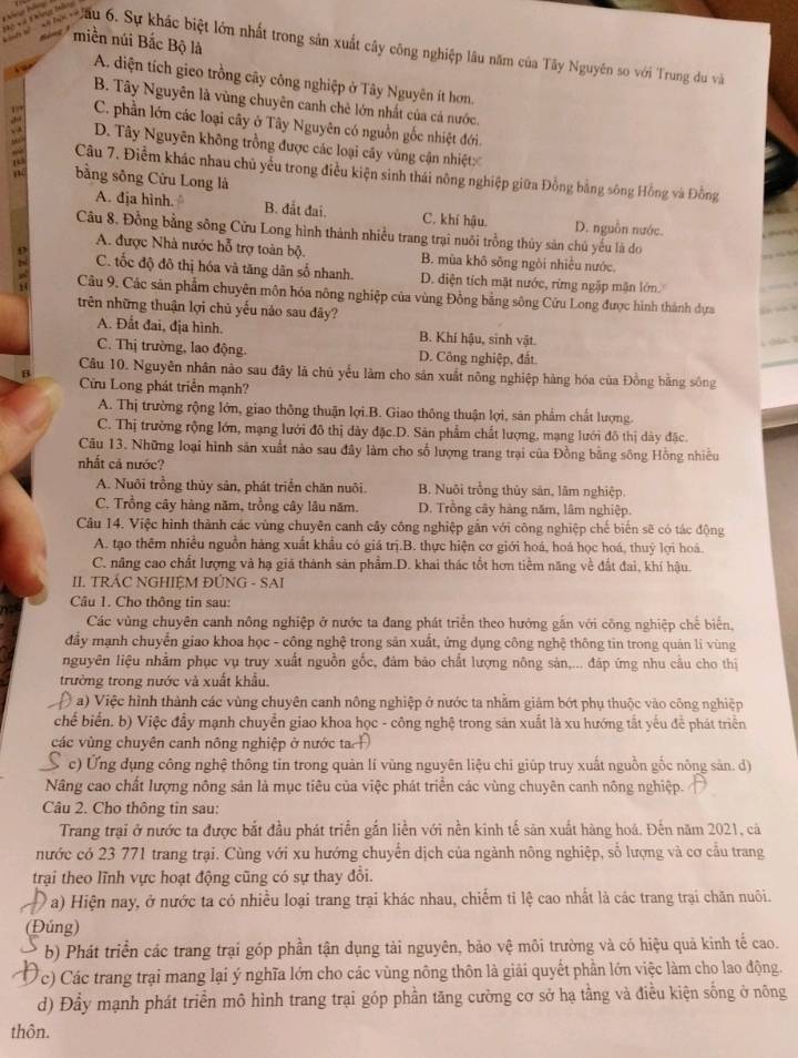 miền núi Bắc Bộ là
Cha Câu 6. Sự khác biệt lớn nhất trong sản xuất cây công nghiệp lâu năm của Tây Nguyên so với Trung du và
A. diện tích gieo trồng cây công nghiệp ở Tây Nguyên ít hơn.
B. Tây Nguyên là vùng chuyên canh chè lớn nhất của cá nước.
C. phần lớn các loại cây ở Tây Nguyên có nguồn gốc nhiệt đới.
D. Tây Nguyên không trồng được các loại cây vùng cận nhiệt
Câu 7. Điểm khác nhau chủ yểu trong điều kiện sinh thái nông nghiệp giữa Đồng bằng sông Hồng và Đồng
bằng sông Cửu Long là
A. địa hình. B. đất đai. C. khí hậu. D. nguồn nước.
Câu 8. Đồng bằng sông Cửu Long hình thành nhiều trang trại nuôi trồng thủy sản chủ yếu là do
A. được Nhà nước hỗ trợ toàn bộ. B. mùa khô sông ngòi nhiều nước.
C. tốc độ đô thị hóa và tăng dân số nhanh. D. diện tích mặt nước, rừng ngập mận lớn.
Câu 9. Các sản phẩm chuyên môn hóa nông nghiệp của vùng Đồng bằng sông Cửu Long được hình thành dựa
trên những thuận lợi chủ yếu nảo sau dây?
A. Đất đai, địa hình. B. Khí hậu, sinh vật
C. Thị trường, lao động. D. Công nghiệp, đất.
Câu 10. Nguyên nhân nào sau đây là chủ yếu làm cho sản xuất nông nghiệp hàng hóa của Đồng bằng sông
B Cửu Long phát triển mạnh?
A. Thị trường rộng lớn, giao thông thuận lợi.B. Giao thông thuận lợi, sản phẩm chất lượng.
C. Thị trường rộng lớn, mạng lưới đô thị dày đặc.D. Sản phẩm chất lượng, mạng lưới đô thị dây đặc.
Câu 13. Những loại hình sản xuất nào sau đây làm cho số lượng trang trại của Đồng bằng sông Hồng nhiều
nhất cả nước?
A. Nuôi trồng thủy sản, phát triển chăn nuôi. B. Nuôi trồng thủy sản, lâm nghiệp.
C. Trồng cây hàng năm, trồng cây lâu năm. D. Trồng cây hàng năm, lâm nghiệp.
Câu 14. Việc hình thành các vùng chuyên canh cây công nghiệp gắn với công nghiệp chế biến sẽ có tác động
A. tạo thêm nhiều nguồn hàng xuất khẩu có giá trị.B. thực hiện cơ giới hoá, hoá học hoá, thuỷ lợi hoá.
C. nâng cao chất lượng và hạ giá thành sản phẩm.D. khai thác tốt hơn tiềm năng về đất đai, khí hậu.
II. TRÁC NGHIỆM ĐÚNG - SAI
Câu 1. Cho thông tin sau:
Các vùng chuyên canh nông nghiệp ở nước ta đang phát triển theo hướng gắn với công nghiệp chế biển,
đầy mạnh chuyển giao khoa học - công nghệ trong sản xuất, ứng dụng công nghệ thông tin trong quán li vùng
nguyên liệu nhằm phục vụ truy xuất nguồn gốc, đảm báo chất lượng nông sản,... đáp ứng nhu cầu cho thị
trường trong nước và xuất khẩu.
( a) Việc hình thành các vùng chuyên canh nông nghiệp ở nước ta nhằm giám bớt phụ thuộc vào công nghiệp
chế biển. b) Việc đầy mạnh chuyển giao khoa học - công nghệ trong sản xuất là xu hướng tắt yếu để phát triển
các vùng chuyên canh nông nghiệp ở nước ta Đ
S  c) Ứng dụng công nghệ thông tin trong quản lí vũng nguyên liệu chỉ giúp truy xuất nguồn gốc nông sản. d)
Nâng cao chất lượng nông sản là mục tiêu của việc phát triển các vùng chuyên canh nông nghiệp.
Câu 2. Cho thông tin sau:
Trang trại ở nước ta được bắt đầu phát triển gắn liền với nền kinh tế sản xuất hàng hoá. Đến năm 2021, cả
nước có 23 771 trang trại. Cùng với xu hướng chuyển dịch của ngành nông nghiệp, số lượng và cơ cầu trang
trại theo lĩnh vực hoạt động cũng có sự thay đổi.
Đa) Hiện nay, ở nước ta có nhiều loại trang trại khác nhau, chiếm tỉ lệ cao nhất là các trang trại chăn nuôi.
(Đúng)
b) Phát triển các trang trại góp phần tận dụng tài nguyên, bảo vệ môi trường và có hiệu quả kinh tế cao.
c) Các trang trại mang lại ý nghĩa lớn cho các vùng nông thôn là giải quyết phần lớn việc làm cho lao động.
d) Đầy mạnh phát triển mô hình trang trại góp phần tăng cường cơ sở hạ tằng và điều kiện sống ở nông
thôn.