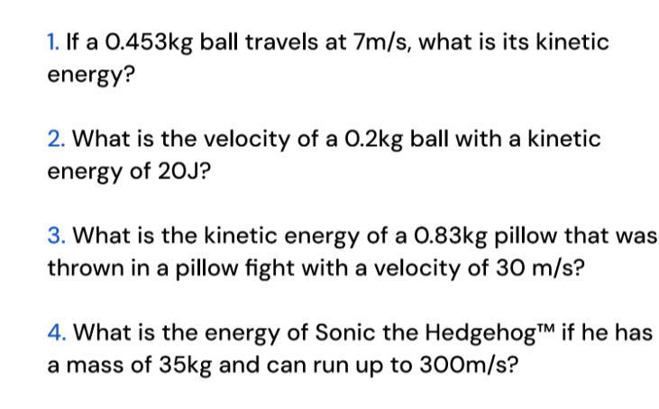 If a 0.453kg ball travels at 7m/s, what is its kinetic 
energy? 
2. What is the velocity of a 0.2kg ball with a kinetic 
energy of 20J? 
3. What is the kinetic energy of a 0.83kg pillow that was 
thrown in a pillow fight with a velocity of 30 m/s? 
4. What is the energy of Sonic the Hedgehog™ if he has 
a mass of 35kg and can run up to 300m/s?