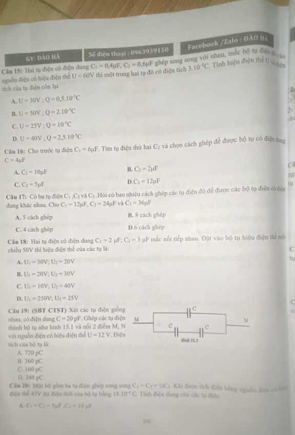 Facebook /Zalo : ĐAO HA
GV: đào hà  Số điện thoại : 0963939150
Câu 15: Hai tụ điện có điện dung C_1=0,4mu F,C_2=0, L6pF ghép song song với nhau, mắc bộ tự điện đ vào
nguồn điện có hiệu điện thể U<60V</tex> thì một trong hai tụ đó có điện tích 3.10^(-5)C *. Tính hiệu điện thể U vi đện
tích của tụ điện còn lại
A. U=30V;Q=0,5.10^(-5)C
B. U=50V;Q=2.10^(-5)C
21
rà(
C. U=25V;Q=10^(-5)C
D. U=40V;Q=2,5.10^(-5)C
Câu 16: Cho trước tụ điện C_1=6mu F 1. Tìm tụ điện thứ hai C₂ và chọn cách ghép để được bộ tụ có điện ứng
C=4mu F
A. C_2=10mu F
B. C_2=2mu F
C
ng
D. C_2=12mu F
C. C_2=5mu F t
Câu 17: Có ba tụ điện C_1,C_2 và C_3 Hỏi có bao nhiêu cách ghép các tụ điện đó để được các bộ tụ điện có điện
dung khác nhau. Cho C_1=12mu F,C_2=24mu F yà C_3=36mu F
A. 5 cách ghép B. 8 cách ghép
C. 4 cách ghép D.6 cách ghép
Câu 18: Hai tụ điện có điện dung C_1=2mu F;C_2=3 F mắc nối tiếp nhau. Đặt vào bộ tụ hiệu điện thể một
chiều 50V thì hiệu điện thế của các tụ là: C
A. U_1=30V;U_2=20V
t
B. U_1=20V;U_2=30V
C. U_1=10V;U_2=40V
D. U_1=250V;U_2=25V
Câu 19: (SBT CTST) Xét các tụ điện giốn
nhau, có điện dung C=20pF F. Ghép các tụ điệ
thành bộ tụ như hình 15.1 và nổi 2 điểm M, 
với nguồn điện có hiệu điện thể U=12V. Điệ
tích của bộ tụ là: 
A. 720 pC
B. 360 pC
C. 160 pC
D. 240 pC.
Câu 20: Một bộ gồm ba tụ điện ghép song song C_1=C_2=% C a. Khi được tích điện bằng nguồn điện có hể
điện thể 45V thì điện tích của bộ tụ bằng 18.10^(-4)C.. Tinh điện dung của các tụ điện
A. C_1=C_1=5mu F_1C_1=10mu F
156