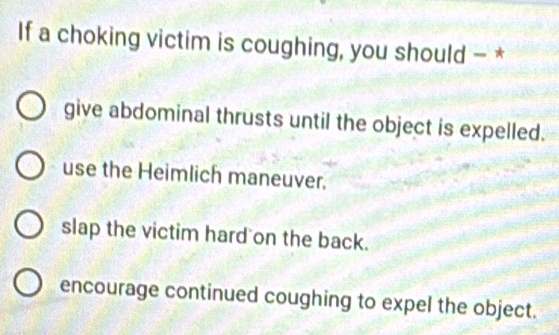 If a choking victim is coughing, you should - *
give abdominal thrusts until the object is expelled.
use the Heimlich maneuver.
slap the victim hard on the back.
encourage continued coughing to expel the object.