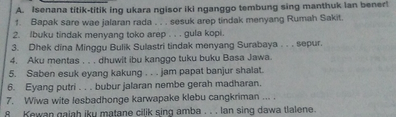 Isenana titik-titik ing ukara ngisor iki nganggo tembung sing manthuk lan bener! 
1. Bapak sare wae jalaran rada . . . sesuk arep tindak menyang Rumah Sakit. 
2. Ibuku tindak menyang toko arep . . . gula kopi. 
3. Dhek dina Minggu Bulik Sulastri tindak menyang Surabaya . . . sepur. 
4. Aku mentas . . . dhuwit ibu kanggo tuku buku Basa Jawa. 
5. Saben esuk eyang kakung . . . jam papat banjur shalat. 
6. Eyang putri . . . bubur jalaran nembe gerah madharan. 
7. Wiwa wite lesbadhonge karwapake klebu cangkriman ... . 
8 Kewan gaiah iky matane cilik sing amba . . . lan sing dawa tlalene.