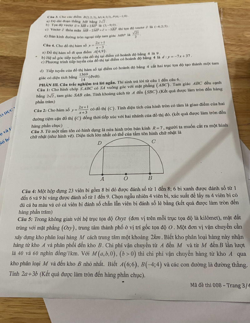 Cho các điểm B(3;2;3),M(4;3;1),P(6;-1;0).
) Độ dài đoạn thắng MB bằng 2sqrt(2).
b) Tọa độ vecto vector a=vector MB+2vector MP(a(3,-9,0)
c) Vectơ 2 thỏa mãn vector MB-2vector MP+c=-3vector BP thi tọa độ vecto 2 là (-4;2;5).
d) Bán kính đường tròn ngoại tiếp tam giác MBP là  sqrt(21)/2 ·
Câu 4. Cho đồ thị hàm số y= (2x+1)/x-3 .
a) Đồ thị hàm số đi qua điểm A(4;9).
b) Hệ số góc tiếp tuyển của đồ thị tại điểm có hoành độ bằng 4 là 9 .
c) Phương trình tiếp tuyển của đồ thị tại điểm có hoành độ bằng 4 là d:y=-7x+37.
d) Tiếp tuyển của đồ thị hàm số tại điểm có hoành độ bằng 4 cất hai trục tọa độ tạo thành một tam
giác có diện tích bằng  1369/14  (dvdt).
PHẢN III. Câu trắc nghiệm trả lời ngắn. Thí sinh trả lời từ câu 1 đến câu 6.
Câu 1: Cho hình chóp S.ABC có SA vuông góc với mặt phẳng (ABC). Tam giác ABC đều cạnh
bằng 2sqrt(2) T, tam giác SAB cân. Tính khoảng cách từ A đến (SBC).(Kết quả được làm tròn đến hàng
phần trăm)
O DụC  Câu 2: Cho hàm số y= (2x+1)/x+3  có đồ thị (C). Tính diện tích của hình tròn có tâm là giao điểm của hai
đường tiệm cận đồ thị (C) đồng thời tiếp xúc với hai nhánh của đồ thị đó. (kết quả được làm tròn đến
hàng phần chục)
p và t
Cầu 3. Từ một tấm tôn có hình dạng là nửa hình tròn bán kính R=7 , người ta muốn cắt ra một hình
chữ nhật (như hình vẽ). Diện tích lớn nhất có thể của tấm tôn hình chữ nhật là
Số b
Câu 4: Một hộp đựng 23 viên bi gồm 8 bi đỏ được đánh số từ 1 đến 8; 6 bi xanh được đánh số từ 1
đến 6 và 9 bi vàng được đánh số từ 1 đến 9. Chọn ngẫu nhiên 4 viên bi, xác suất đễ lấy ra 4 viên bi có
dủ cả ba màu và có cả viên bi đánh số chẵn lẫn viên bi đánh số lẻ bằng (kết quả được làm tròn đến
hàng phần trăm)
Câu 5: Trong không gian với hệ trục tọa độ Oxyz (đơn vị trên mỗi trục tọa độ là kilômet), mặt đất
trùng với mặt phẳng (Oxy), trung tâm thành phố ở vị trí gốc tọa độ O . Một đơn vị vận chuyển cần
xây dựng kho phân loại hàng M cách trung tâm một khoảng 2km . Biết kho phân loại hàng này nhận
hàng từ kho A và phân phối đến kho B. Chi phí vận chuyển từ A đến M và từ M đến B lần lượt
là 40 và 60 nghìn đồng/1km. Với M(a,b,0),(b>0) thì chi phí vận chuyển hàng từ kho A qua
kho phân loại M và đến kho B nhỏ nhất. Biết A(6;6),B(-4;4) và các con đường là đường thắng.
Tính 2a+3b (Kết quả được làm tròn đến hàng phần chục).
Mã đề thi 008 - Trang 3/4