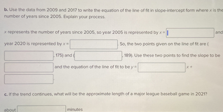 Use the data from 2009 and 2017 to write the equation of the line of fit in slope-intercept form where x is the 
number of years since 2005. Explain your process.
x represents the number of years since 2005, so year 2005 is represented by x= 1 (□)° and
year 2020 is represented by x=□ So, the two points given on the line of fit are (
□ 175) and □ 189). Use these two points to find the slope to be 
□ and the equation of the line of fit to be y=□ x+
□
c. If the trend continues, what will be the approximate length of a major league baseball game in 2021? 
about □  minutes