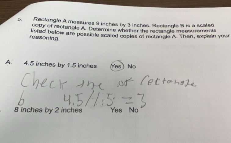 Rectangle A measures 9 inches by 3 inches. Rectangle B is a scaled
copy of rectangle A. Determine whether the rectangle measurements
listed below are possible scaled copies of rectangle A. Then, explain your
reasoning.
A. 4.5 inches by 1.5 inches Yes) No
8 inches by 2 inches Yes No