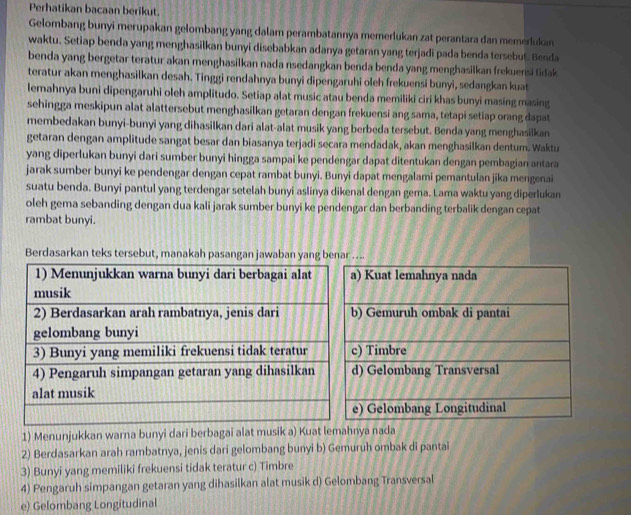 Perhatikan bacaan berikut.
Gelombang bunyi merupakan gelombang yang dalam perambatannya memerlukan zat perantara dan memerlukan
waktu. Setiap benda yang menghasilkan bunyi disebabkan adanya getaran yang terjadi pada benda tersebut. Benda
benda yang bergetar teratur akan menghasilkan nada nsedangkan benda benda yang menghasilkan frekuensi tidak
teratur akan menghasilkan desah. Tinggi rendahnya bunyi dipengaruhi oleh frekuensi bunyi, sedangkan kuat
lemahnya buni dipengaruhi oleh amplitudo. Setiap alat music atau benda memiliki ciri khas bunyi masing masing
sehingga meskipun alat alattersebut menghasilkan getaran dengan frekuensi ang sama, tetapi setiap orang dapat
membedakan bunyi-bunyi yang dihasilkan dari alat-alat musik yang berbeda tersebut. Benda yang menghasilkan
getaran dengan amplitude sangat besar dan biasanya terjadi secara mendadak, akan menghasilkan dentum. Waktu
yang diperlukan bunyi dari sumber bunyi hingga sampai ke pendengar dapat ditentukan dengan pembagian antara
jarak sumber bunyi ke pendengar dengan cepat rambat bunyi. Bunyi dapat mengalami pemantulan jika mengenai
suatu benda. Bunyi pantul yang terdengar setelah bunyi aslinya dikenal dengan gema. Lama waktu yang diperlukan
oleh gema sebanding dengan dua kali jarak sumber bunyi ke pendengar dan berbanding terbalik dengan cepat
rambat bunyi.
Berdasarkan teks tersebut, manakah pasangan jawaban yang benar ....
) Kuat lemahnya nada
Gemuruh ombak di pantai
) Timbre
) Gelombang Transversal
) Gelombang Longitudinal
1) Menunjukkan warna bunyi dari berbagai alat musik a) Kuat lemahnya nada
2) Berdasarkan arah rambatnya, jenis dari gelombang bunyi b) Gemuruh ombak di pantai
3) Bunyi yang memiliki frekuensi tidak teratur c) Timbre
4) Pengaruh simpangan getaran yang dihasilkan alat musik d) Gelombang Transversal
e) Gelombang Longitudinal