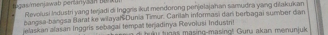 tugas/menjawab pertanyaan benkul! 
Revolusi Industri yang terjadi di Inggris ikut mendorong penjelajahan samudra yang dilakukan 
bangsa-bangsa Barat ke wilayah Dunia Timur. Carilah informasi dari berbagai sumber dan 
jelaskan alasan Inggris sebagai tempat terjadinya Revolusi Industri! 
di buku tugas masing-masing! Guru akan menunjuk
