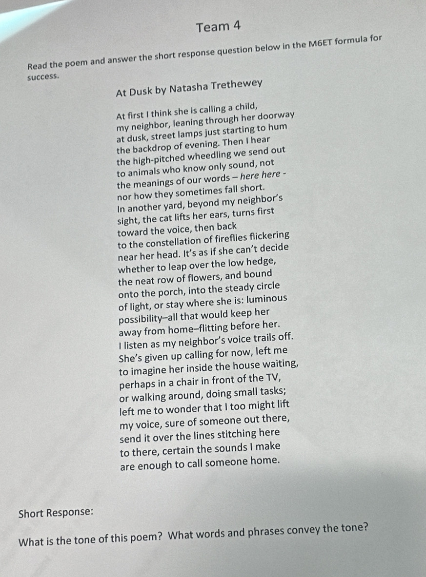 Team 4 
Read the poem and answer the short response question below in the M6ET formula for 
success. 
At Dusk by Natasha Trethewey 
At first I think she is calling a child, 
my neighbor, leaning through her doorway 
at dusk, street lamps just starting to hum 
the backdrop of evening. Then I hear 
the high-pitched wheedling we send out 
to animals who know only sound, not 
the meanings of our words - here here - 
nor how they sometimes fall short. 
In another yard, beyond my neighbor’s 
sight, the cat lifts her ears, turns first 
toward the voice, then back 
to the constellation of fireflies flickering 
near her head. It’s as if she can’t decide 
whether to leap over the low hedge, 
the neat row of flowers, and bound 
onto the porch, into the steady circle 
of light, or stay where she is: luminous 
possibility--all that would keep her 
away from home--flitting before her. 
I listen as my neighbor’s voice trails off. 
She’s given up calling for now, left me 
to imagine her inside the house waiting, 
perhaps in a chair in front of the TV, 
or walking around, doing small tasks; 
left me to wonder that I too might lift 
my voice, sure of someone out there, 
send it over the lines stitching here 
to there, certain the sounds I make 
are enough to call someone home. 
Short Response: 
What is the tone of this poem? What words and phrases convey the tone?