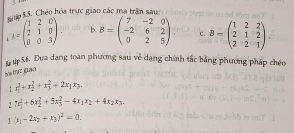 1 
ân 5.5. Chéo hóa trực giao các ma trận sau: 
a A=beginpmatrix 1&2&0 2&1&0 0&0&3endpmatrix. b. B=beginpmatrix 7&-2&0 -2&6&2 0&2&5endpmatrix B=beginpmatrix 1&2&2 2&1&2 2&2&1endpmatrix. 
c. 
Bài tập 5.6. Đưa dạng toàn phương sau về dạng chính tắc bằng phương pháp chéo 
thóa trực giao 
1. x_1^(2+x_2^2+x_3^2+2x_1)x_3. 
2. 7x_1^(2+6x_2^2+5x_3^2-4x_1)x_2+4x_2x_3. 
3. (x_1-2x_2+x_3)^2=0.