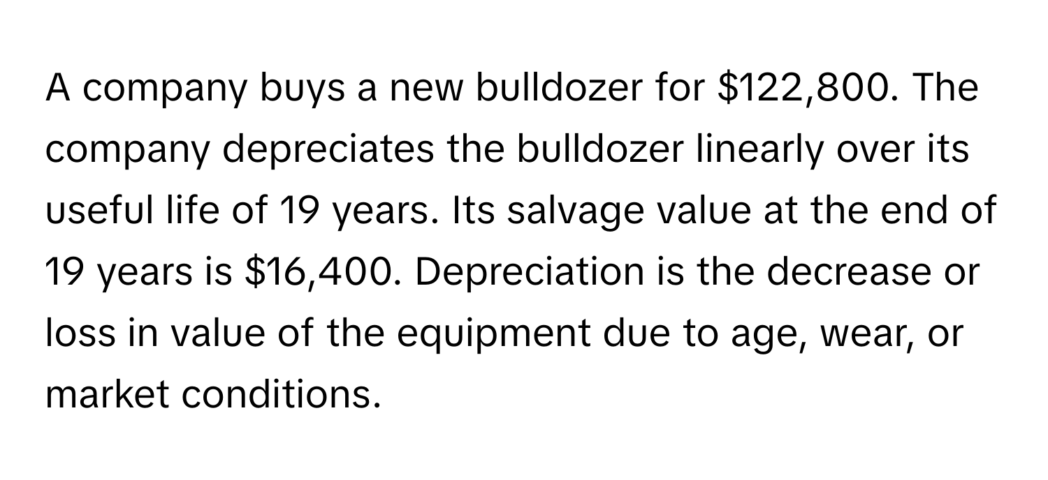 A company buys a new bulldozer for $122,800. The company depreciates the bulldozer linearly over its useful life of 19 years. Its salvage value at the end of 19 years is $16,400. Depreciation is the decrease or loss in value of the equipment due to age, wear, or market conditions.