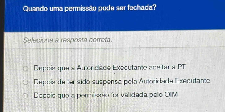 Quando uma permissão pode ser fechada?
Selecione a resposta correta.
Depois que a Autoridade Executante aceitar a PT
Depois de ter sido suspensa pela Autoridade Executante
Depois que a permissão for validada pelo OIM