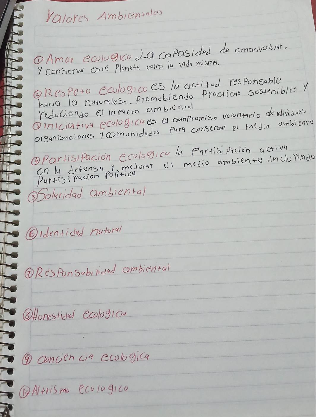 Valores Ambientales 
①Amor ecologico La caposidad de amar, valorar, 
Y conserver este Planeta como lu Vida misma. 
②Respeto ecologicoes la actited responsable 
hacia (a naturalesa, Promobicndo Practicas sostenibles y 
reduciendo el in pucto ambicnral 
③in1ciafiva ecologicues el compromiso voluntario de indiriauos 
organisucionts ycomunidudes pura conserbar el medio ambiente 
③PartisiPacion ecologica lu Partisi pucion activu 
in lu defensa y meJorar cl midio ambiente, Incluyndo 
Purtisirucion Politica 
⑤Solyridad ambienral 
⑤identidad natoral 
②Res Ponsabilidad aombiental 
③ Honestidad ecologica 
⑨ Concien cia ecologica 
Altris mo ecoiogico