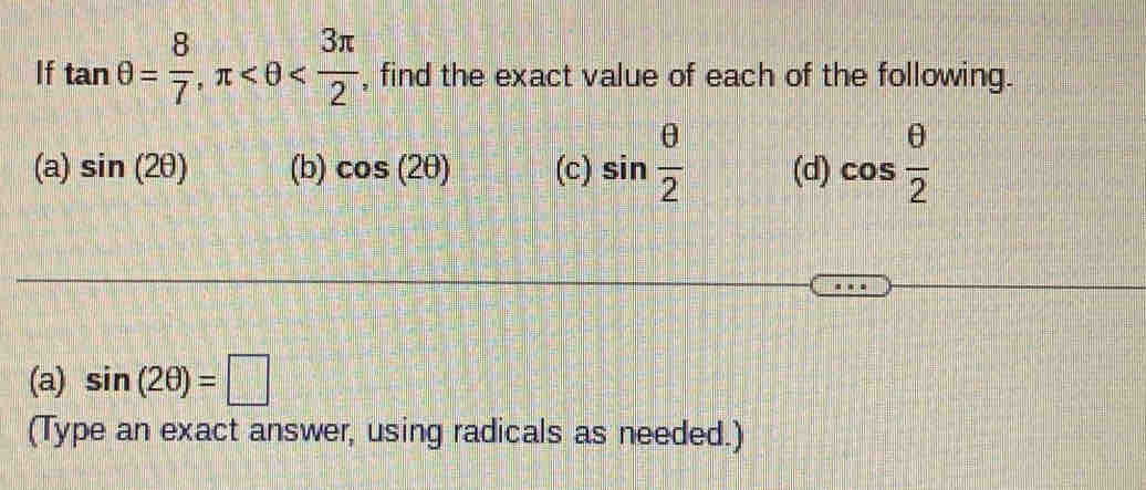 If tan θ = 8/7 , π , find the exact value of each of the following. 
(a) sin (2θ ) (b) cos (2θ ) (c) sin  θ /2  (d) cos  θ /2 
(a) sin (2θ )=□
(Type an exact answer, using radicals as needed.)