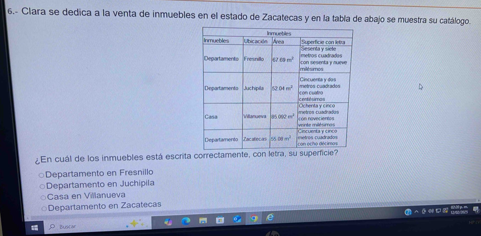 6.- Clara se dedica a la venta de inmuebles en el estado de Zacatecas y en la tabla de abajo se muestra su catálogo.
¿En cuál de los inmuebles está escrita correctamente, con letra, su superfi
Departamento en Fresnillo
Departamento en Juchipila
Casa en Villanueva
Departamento en Zacatecas
Buscar