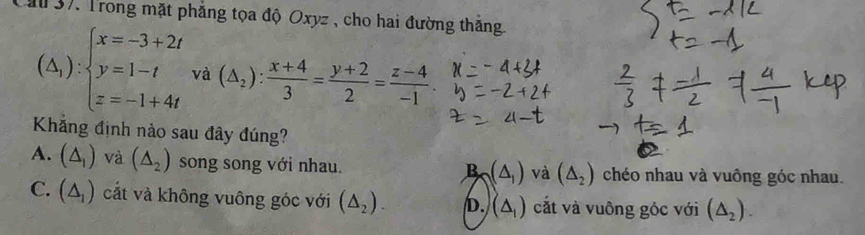 Cău 37. Trong mặt phẳng tọa độ Oxyz , cho hai đường thắng
(△ _1):beginarrayl x=-3+2t y=1-t z=-1+4tendarray. và (△ _2): (x+4)/3 = (y+2)/2 = (z-4)/-1 
Khắng định nào sau đây đúng?
A. (△ _1) và (△ _2) song song với nhau. chéo nhau và vuông góc nhau.
B (△ _1) và (△ _2)
C. (△ _1) cắt và không vuông góc với (△ _2). D. (△ _1) cắt và vuông góc với (△ _2).