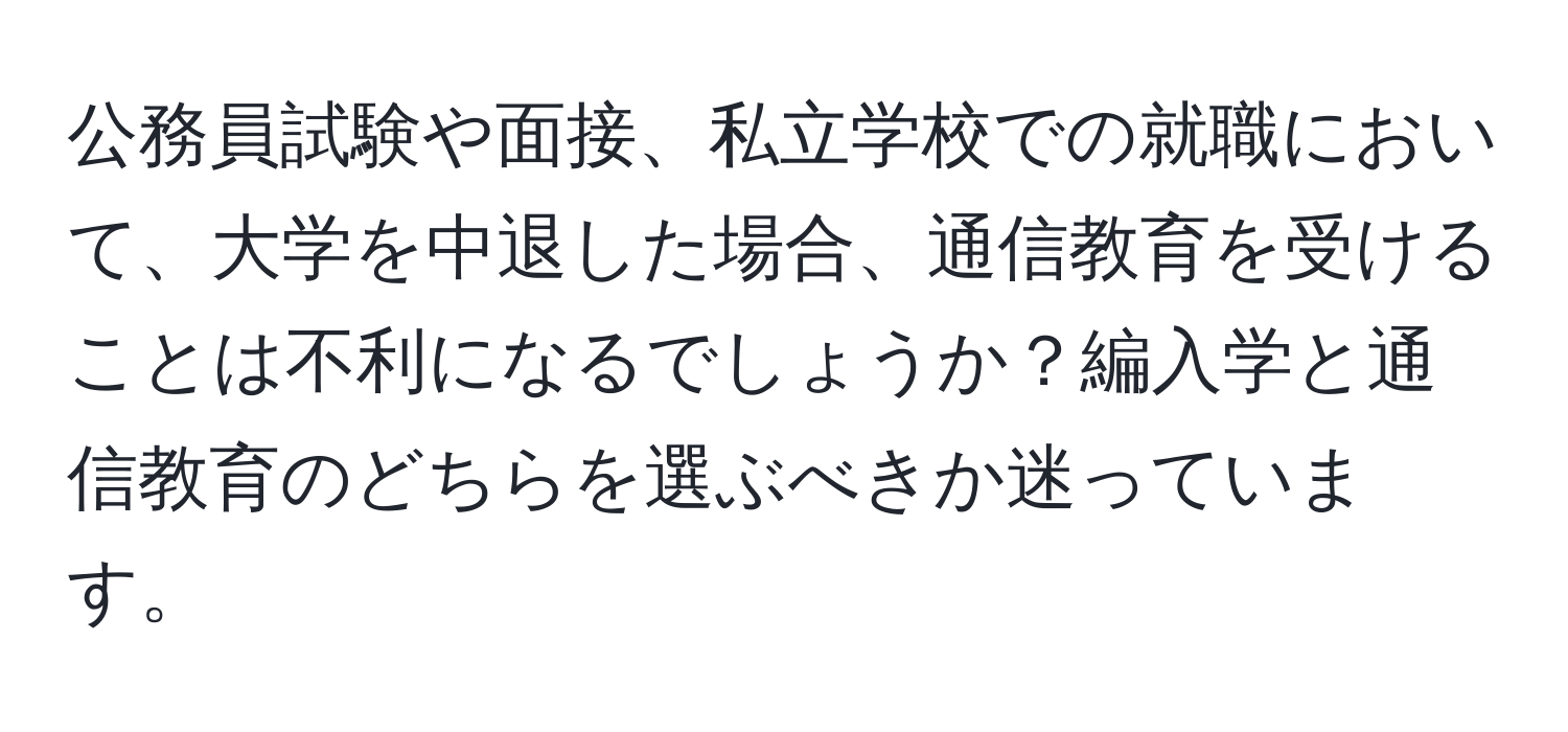 公務員試験や面接、私立学校での就職において、大学を中退した場合、通信教育を受けることは不利になるでしょうか？編入学と通信教育のどちらを選ぶべきか迷っています。