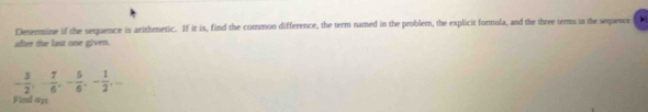 Determine if the sequence is arithmetic. If it is, find the common difference, the term named in the problem, the explicit formula, and the three terms in the sequence 
after the last one given.
- 3/2 , - 7/6 , - 5/6 , - 1/2 , 
Find ays