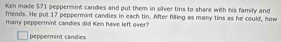 Ken made 571 peppermint candies and put them in silver tins to share with his family and 
friends. He put 17 peppermint candies in each tin. After filling as many tins as he could, how 
many peppermint candies did Ken have left over? 
peppermint candies