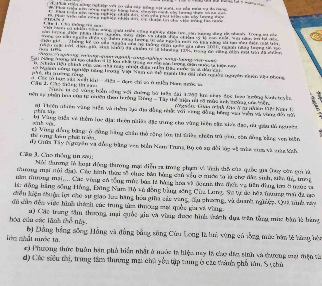 ấy Ở vùng đổi lui Rang lại ý nghĩa chủ
A. Phát triển nông nghiệp với cơ cầu cây trồng vật nuôi, cơ cầu mùa vụ đa dạng.
B. Phát triển nền nông nghiệp hàng hóa, chuyên canh cây lương thực và ăn quả
C. Phát triển nền nông nghiệp nhiệt đới, chủ yểu phát triển các cây lương thực.
D. Phát triển nền nông nghiệp nhiệt đới, chi thuận lợi cho việc trồng lúa nước.
phản 2
Cầu 1. Cho thông tin sau:
Việt Nam có nhiều tiềm năng phát triển công nghiệp điện lực, sản lượng tăng rất nhanh. Trong cơ cầu
sản lượng điện phân theo nguồn, thủy điện và nhiệt điện chiếm tỷ lệ cao nhất. Vài năm trở lại đây,
trong cơ cầu nguồn điện có thêm năng lượng từ các nguồn mới có khả năng tái tạo như điện mặt trời.
điện gió... Thống kê cơ cầu nguồn của hệ thống điện quốc gia năm 2020, ngành năng lượng tái tạo
(điện mặt trời, điện gió, sinh khối) đã chiếm tỷ lệ khoảng 12%, trong đó riêng điện mặt trời đã chiêm
hơn 10%.
(https://vuphong.vn/tong-quan-nganh-cong-nghiep-nang-luong-viet-nam)
Sa) Năng lượng tái tạo chiếm tỉ lệ lớn nhất trong cơ cấu sản lượng điện nước ta hiện nay.
b. Nhiên liệu chính của các nhà máy nhiệt điện miền Bắc nước ta là dầu khí.
c) Ngành công nghiệp năng lượng Việt Nam có thế mạnh lâu dài nhờ nguồn nguyên nhiên liệu phong
phú, thị trường rộng.
d. Các tổ hợp sản xuất khí -- điện - đạm chỉ có ở miền Nam nước ta.
Câu 2. Cho thông tin sau:
Nước ta có vùng biển rộng với đường bờ biển dài 3.260 km chạy dọc theo hướng kinh tuyển
nên sự phân hóa của tự nhiên theo hướng Đông - Tây thể hiện rất rõ mức ảnh hưởng của biển.
(Nguồn: Giáo trình Địa lí tự nhiên Việt Nam 1)
a) Thiên nhiên vùng biển và thềm lục địa đồng nhất với vùng đồng bằng ven biển và vùng đồi núi
phía tây.
b) Vùng biển và thềm lục địa: thiên nhiên đặc trưng cho vùng biển cận xích đạo, rất giàu tài nguyên
sinh vật.
;
c) Vùng đồng bằng: ở đồng bằng châu thổ rộng lớn thì thiên nhiên trù phú, còn đồng bằng ven biển
thì rừng kém phát triển.
d) Giữa Tây Nguyên và đồng bằng ven biển Nam Trung Bộ có sự đối lập về mùa mưa và mùa khô.
Câu 3. Cho thông tin sau:
Nội thương là hoạt động thương mại diễn ra trong phạm vi lãnh thổ của quốc gia (hay còn gọi là
thương mại nội địa). Các hình thức tổ chức bán hàng chủ yếu ở nước ta là chợ dân sinh, siêu thị, trung
tâm thương mại,... Các vùng có tổng mức bán lẻ hàng hóa và doanh thu dịch vụ tiêu dùng lớn ở nước ta
là: đồng bằng sông Hồng, Đông Nam Bộ và đồng bằng sông Cửu Long. Sự tự do hóa thương mại đã tạo
điều kiện thuận lợi cho sự giao lưu hàng hóa giữa các vùng, địa phương, và doanh nghiệp. Quá trình này
đã dẫn đến việc hình thành các trung tâm thương mại quốc gia và vùng.
a) Các trung tâm thương mại quốc gia và vùng được hình thành dựa trên tổng mức bán lẻ hàng
hóa của các lãnh thổ này.
b) Đồng bằng sông Hồng và đồng bằng sông Cửu Long là hai vùng có tổng mức bán lẻ hàng hóa
lớn nhất nước ta.
c) Phương thức buôn bán phổ biến nhất ở nước ta hiện nay là chợ dân sinh và thương mại điện từ
d) Các siêu thị, trung tâm thương mại chủ yếu tập trung ở các thành phố lớn. S (chủ