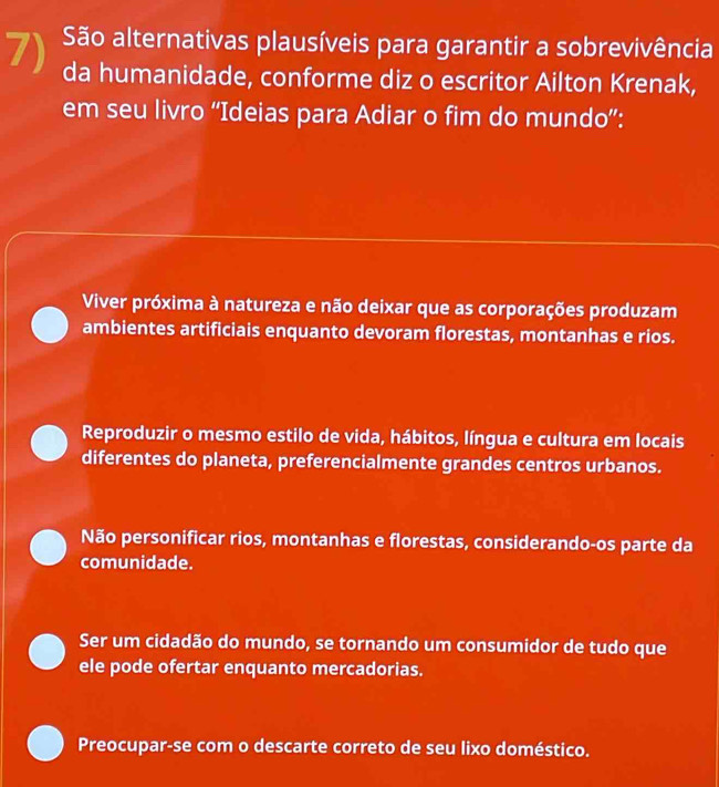 São alternativas plausíveis para garantir a sobrevivência
da humanidade, conforme diz o escritor Ailton Krenak,
em seu livro “Ideias para Adiar o fim do mundo”:
Viver próxima à natureza e não deixar que as corporações produzam
ambientes artificiais enquanto devoram florestas, montanhas e rios.
Reproduzir o mesmo estilo de vida, hábitos, língua e cultura em locais
diferentes do planeta, preferencialmente grandes centros urbanos.
Não personificar rios, montanhas e florestas, considerando-os parte da
comunidade.
Ser um cidadão do mundo, se tornando um consumidor de tudo que
ele pode ofertar enquanto mercadorias.
Preocupar-se com o descarte correto de seu lixo doméstico.