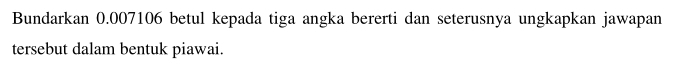 Bundarkan 0.007106 betul kepada tiga angka bererti dan seterusnya ungkapkan jawapan 
tersebut dalam bentuk piawai.