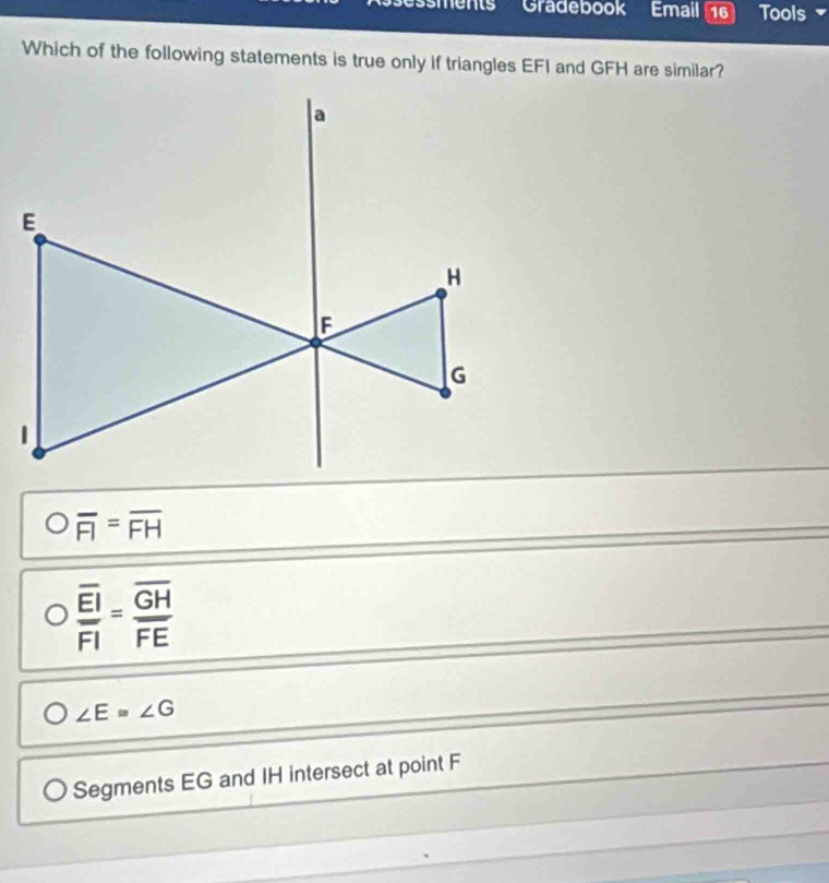 sments Gradebook Email 16 Tools
Which of the following statements is true only if triangles EFI and GFH are similar?
Ooverline FI=overline FH
frac overline EIoverline FI=frac overline GHoverline FE
∠ E=∠ G
Segments EG and IH intersect at point F