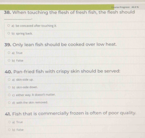 ourse Progress: 46.8 %
38. When touching the flesh of fresh fish, the flesh should
__.
a) be concaved after touching it.
b) spring back.
39. Only lean fish should be cooked over low heat.
a) True
b) False
40. Pan-fried fish with crispy skin should be served:
a) skin-side up.
b) skin-side down.
c) either way. It doesn't matter.
d) with the skin removed.
41. Fish that is commercially frozen is often of poor quality.
a) True
b) False