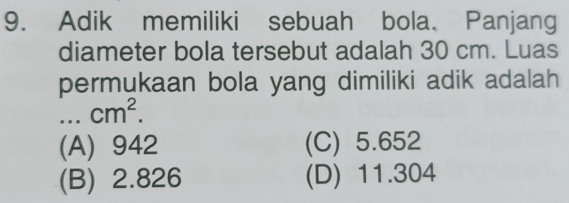 Adik memiliki sebuah bola. Panjang
diameter bola tersebut adalah 30 cm. Luas
permukaan bola yang dimiliki adik adalah...cm^2.
(A) 942 (C) 5.652
(B) 2.826 (D) 11.304